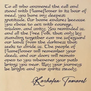 A Thank You from Kashafen To all who answered the call and stood with Flameflower in its hour of need, you have my deepest gratitude. Our home endures because you chose to act with courage, wisdom, and unity. You reminded us, and all the Free Folk, that only by standing together can we safeguard our lands from the darkness that seeks to divide us. The people of Flameflower will remember your deeds, and our doors will remain open to you whenever your path brings you near. May your journeys be bright and your spirits steady. — Kashafen Tamarel, Lord of Flameflower