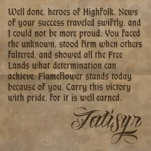 A Note of Congratulations from Talisyr Well done, heroes of Highfolk. News of your success traveled swiftly, and I could not be more proud. You faced the unknown, stood firm when others faltered, and showed all the Free Lands what determination can achieve. Flameflower stands today because of you. Carry this victory with pride, for it is well earned. — Talisyr, Mayor of Highfolk City